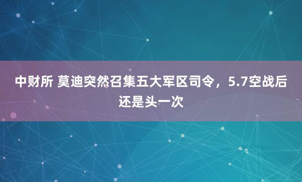 中财所 莫迪突然召集五大军区司令，5.7空战后还是头一次