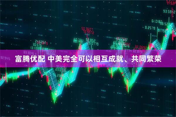 富腾优配 中美完全可以相互成就、共同繁荣
