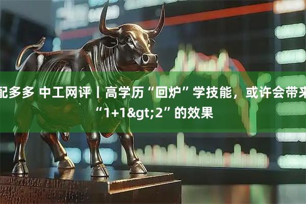 配多多 中工网评丨高学历“回炉”学技能，或许会带来“1+1&gt;2”的效果