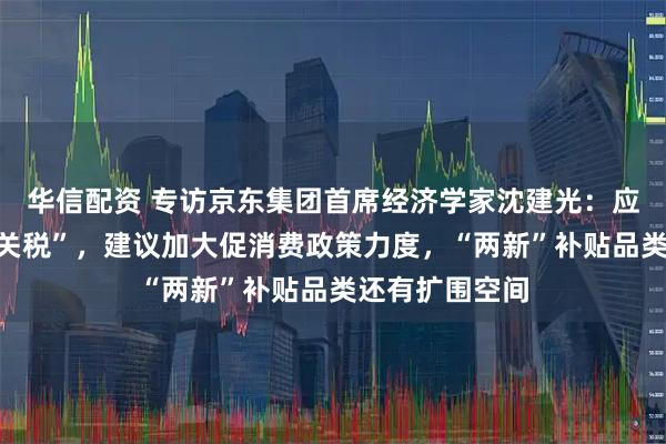 华信配资 专访京东集团首席经济学家沈建光：应对美国“对等关税”，建议加大促消费政策力度，“两新”补贴品类还有扩围空间