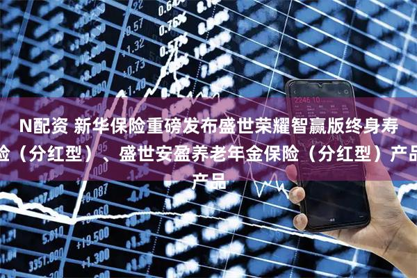 N配资 新华保险重磅发布盛世荣耀智赢版终身寿险（分红型）、盛世安盈养老年金保险（分红型）产品