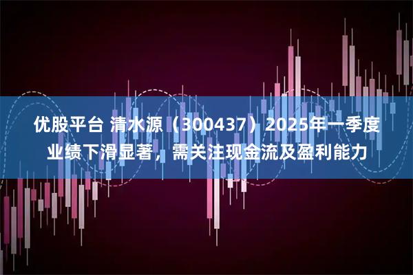 优股平台 清水源（300437）2025年一季度业绩下滑显著，需关注现金流及盈利能力