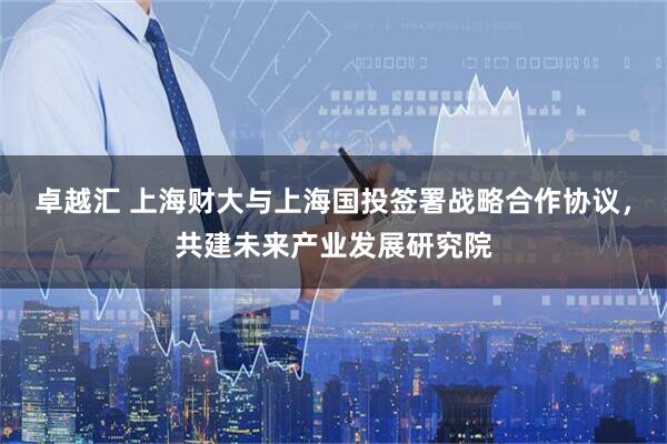 卓越汇 上海财大与上海国投签署战略合作协议，共建未来产业发展研究院